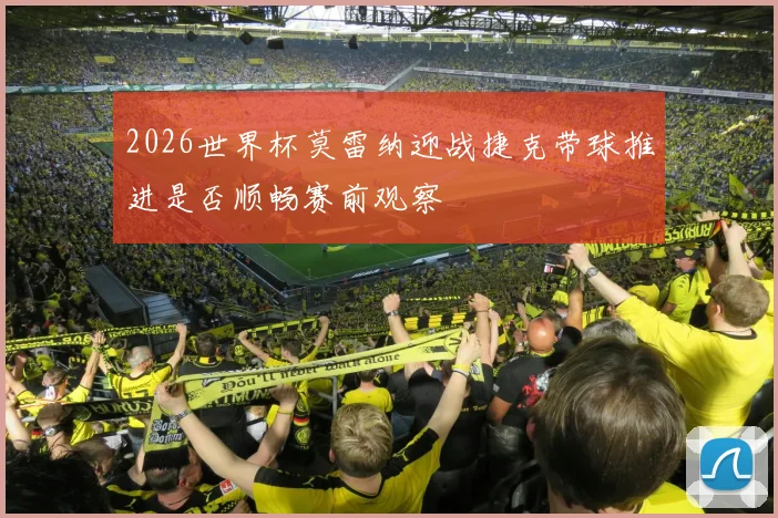 2026世界杯莫雷纳迎战捷克带球推进是否顺畅赛前观察