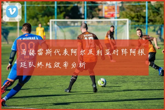 马赫雷斯代表阿尔及利亚对阵阿根廷队终结效率分析