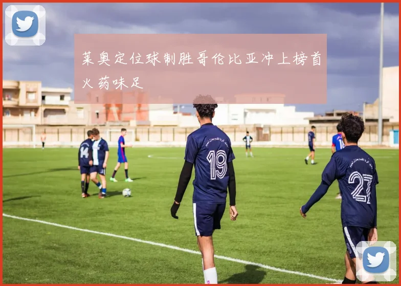 莱奥定位球制胜哥伦比亚冲上榜首火药味足
