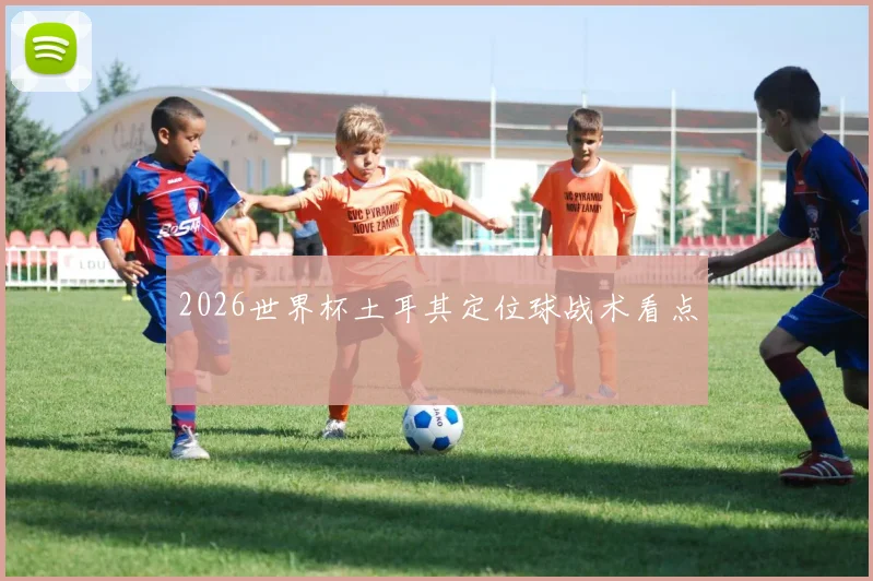 2026世界杯土耳其定位球战术看点