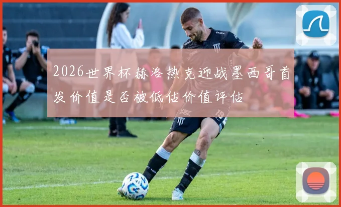 2026世界杯赫洛热克迎战墨西哥首发价值是否被低估价值评估