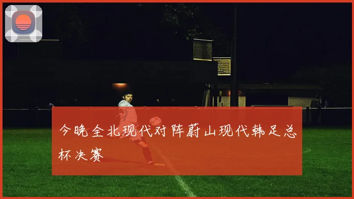 今晚全北现代对阵蔚山现代韩足总杯决赛
