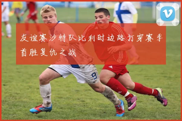 友谊赛沙特队比利时边路打穿赛季首胜复仇之战