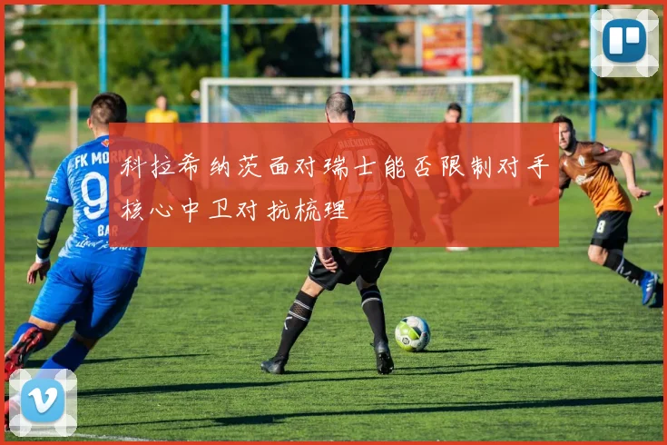 科拉希纳茨面对瑞士能否限制对手核心中卫对抗梳理