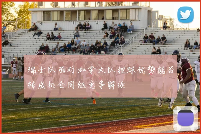 瑞士队面对加拿大队控球优势能否转成机会同组竞争解读