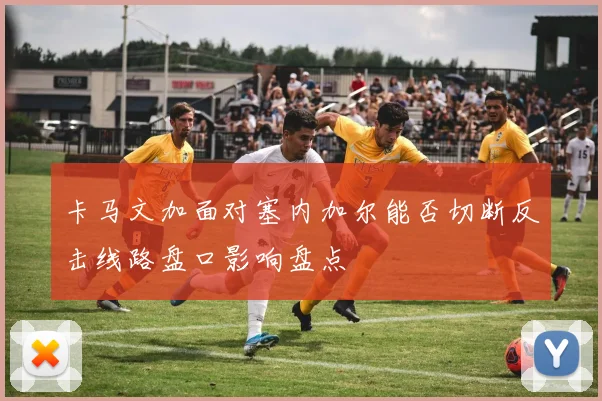 卡马文加面对塞内加尔能否切断反击线路盘口影响盘点