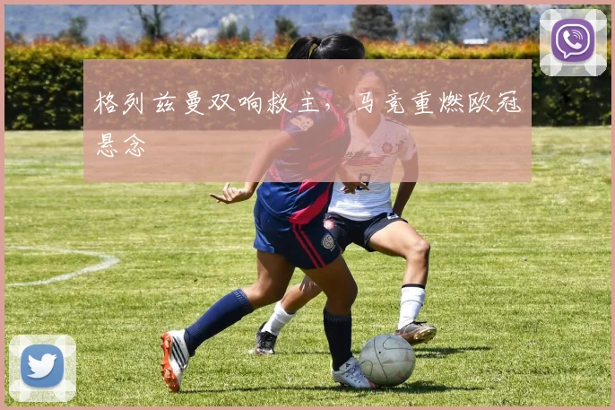 格列兹曼双响救主，马竞重燃欧冠悬念