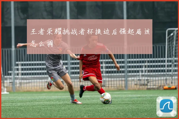 王者荣耀挑战者杯换边后强起局该怎么调