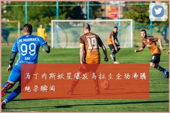马丁内斯妖星爆发乌拉圭全场沸腾绝杀瞬间