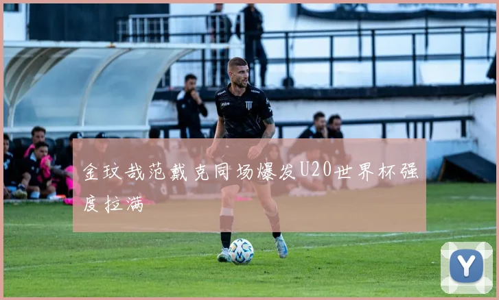 金玟哉范戴克同场爆发U20世界杯强度拉满