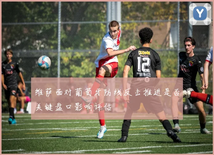维萨面对葡萄牙防线反击推进是否关键盘口影响评估