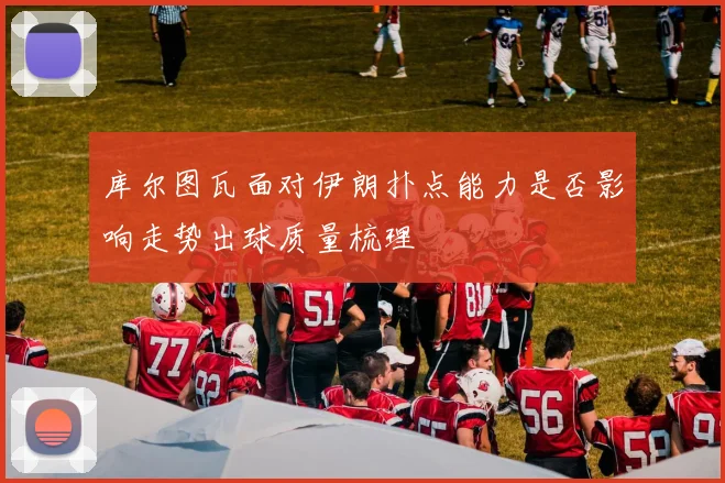 库尔图瓦面对伊朗扑点能力是否影响走势出球质量梳理