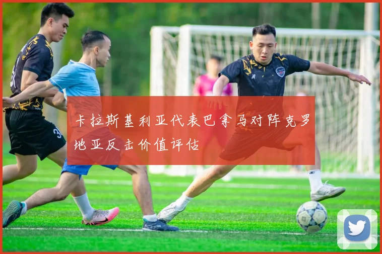 卡拉斯基利亚代表巴拿马对阵克罗地亚反击价值评估
