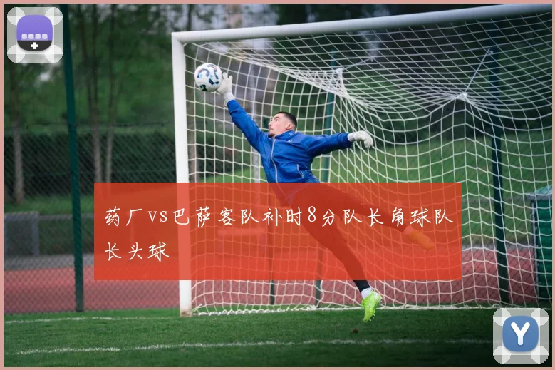 药厂vs巴萨客队补时8分队长角球队长头球