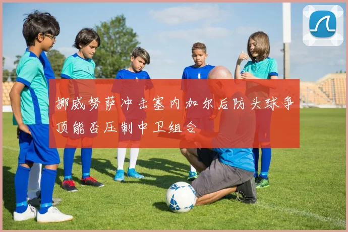 挪威努萨冲击塞内加尔后防头球争顶能否压制中卫组合