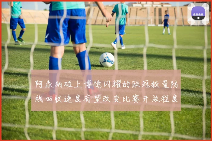阿森纳碰上博德闪耀的欧冠较量防线回收速度有望改变比赛开放程度