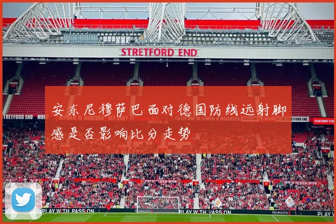 安东尼穆萨巴面对德国防线远射脚感是否影响比分走势