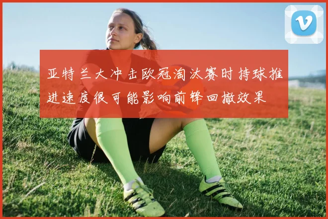 亚特兰大冲击欧冠淘汰赛时持球推进速度很可能影响前锋回撤效果