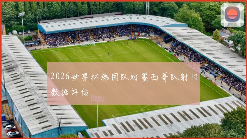 2026世界杯韩国队对墨西哥队射门数据评估