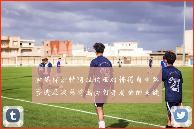 世界杯沙特阿拉伯面对佛得角中路渗透层次或将成为打开局面的关键
