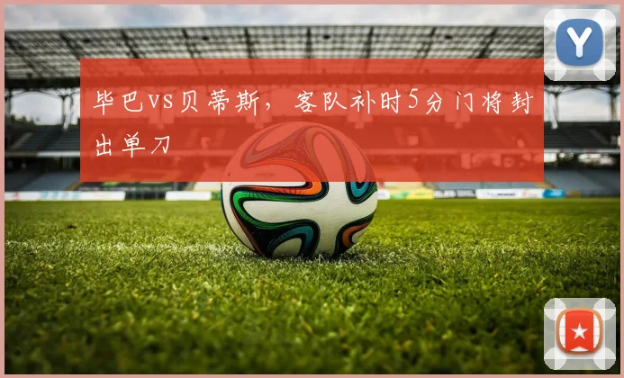 毕巴vs贝蒂斯,客队补时5分门将封出单刀