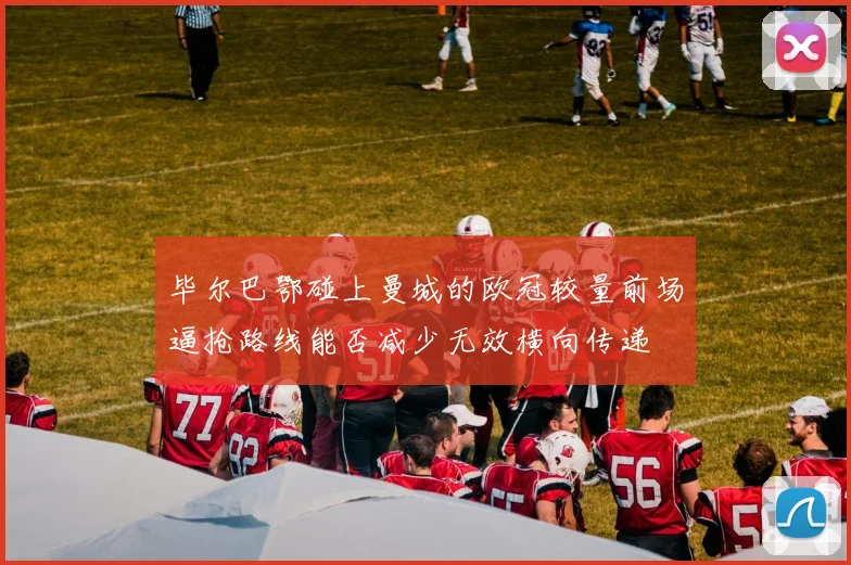 毕尔巴鄂碰上曼城的欧冠较量前场逼抢路线能否减少无效横向传递