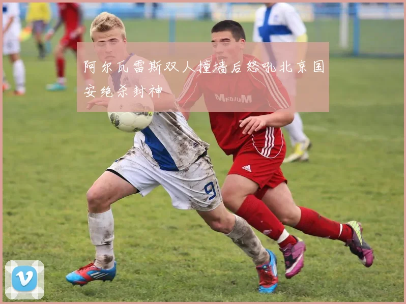 阿尔瓦雷斯双人撞墙后怒吼北京国安绝杀封神