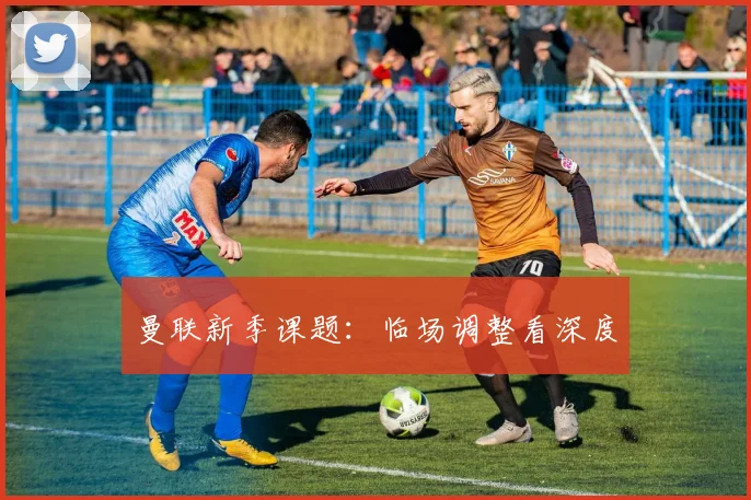 曼联新季课题：临场调整看深度